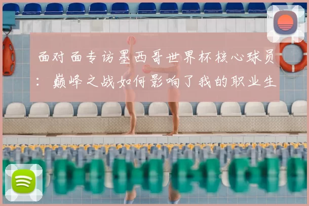 面对面专访墨西哥世界杯核心球员:巅峰之战如何影响了我的职业生涯