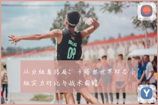 从分组看格局：卡塔尔世界杯各小组实力对比与战术前瞻