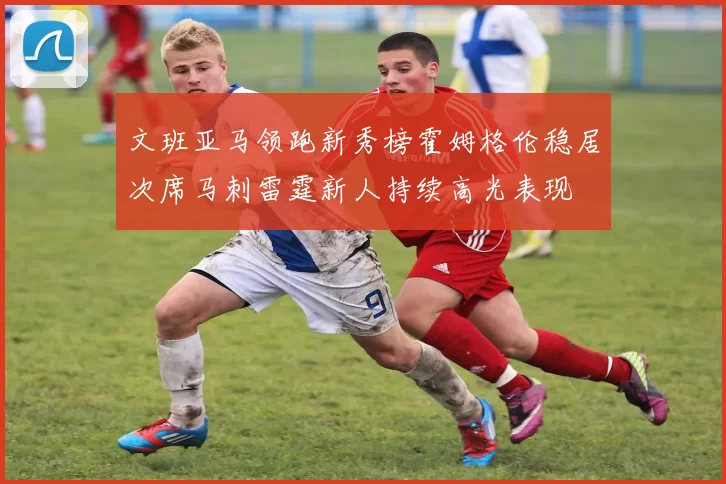 文班亚马领跑新秀榜霍姆格伦稳居次席马刺雷霆新人持续高光表现