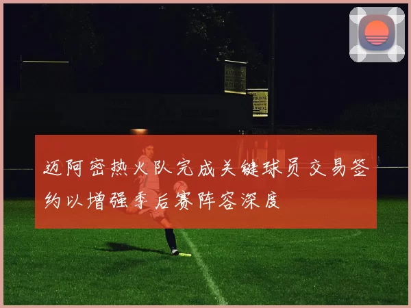迈阿密热火队完成关键球员交易签约以增强季后赛阵容深度