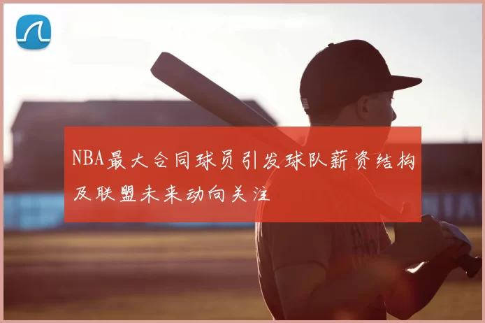 NBA最大合同球员引发球队薪资结构及联盟未来动向关注