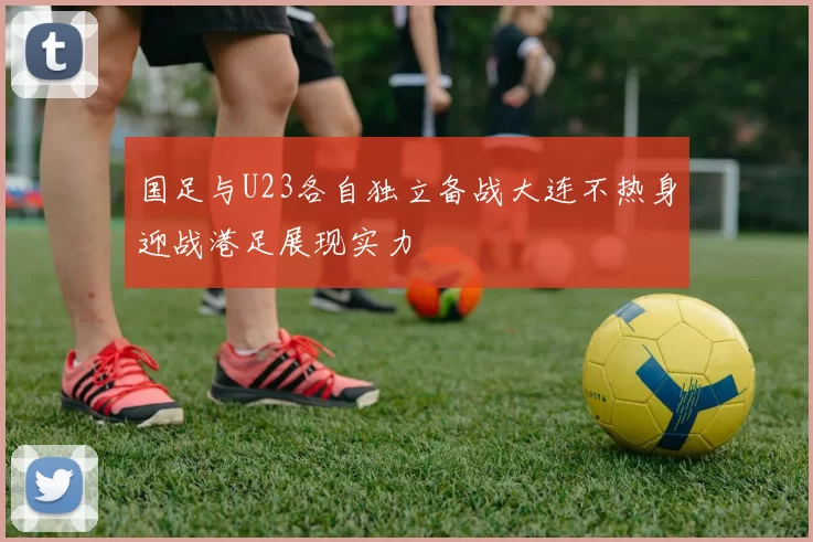 国足与U23各自独立备战大连不热身迎战港足展现实力
