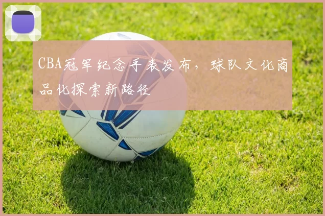 CBA冠军纪念手表发布，球队文化商品化探索新路径