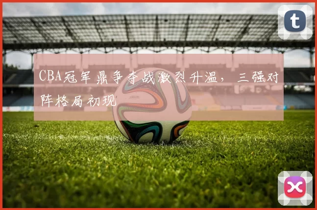 CBA冠军鼎争夺战激烈升温，三强对阵格局初现