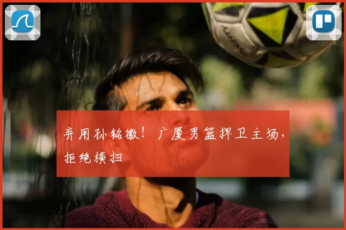 弃用孙铭徽！广厦男篮捍卫主场，拒绝横扫