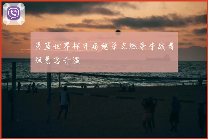 男篮世界杯开局绝杀点燃争夺战晋级悬念升温