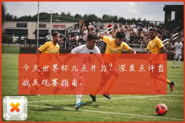 今天世界杯几点开打？深度点评首战及观赛指南。