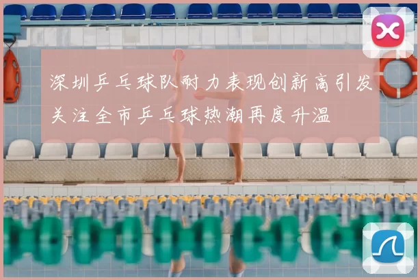 深圳乒乓球队耐力表现创新高引发关注全市乒乓球热潮再度升温