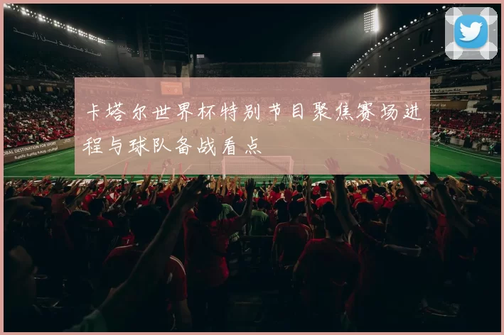 卡塔尔世界杯特别节目聚焦赛场进程与球队备战看点