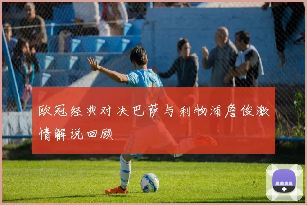 欧冠经典对决巴萨与利物浦詹俊激情解说回顾