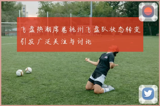 飞盘热潮席卷杭州飞盘队状态转变引发广泛关注与讨论