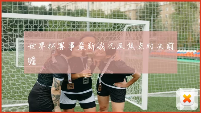 世界杯赛事最新战况及焦点对决前瞻