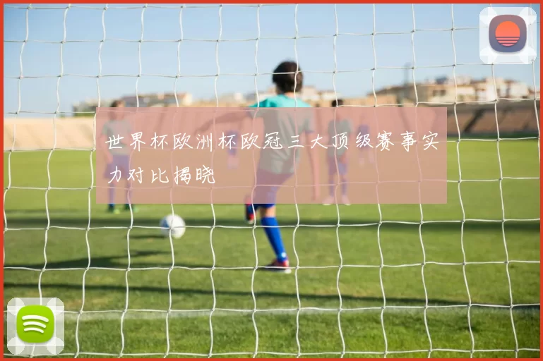 世界杯欧洲杯欧冠三大顶级赛事实力对比揭晓