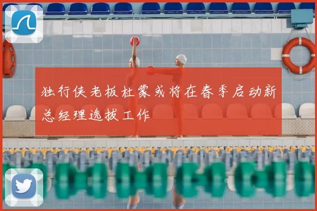 独行侠老板杜蒙或将在春季启动新总经理选拔工作