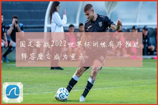 国足备战2022世界杯训练有序推进 阵容磨合成为重点