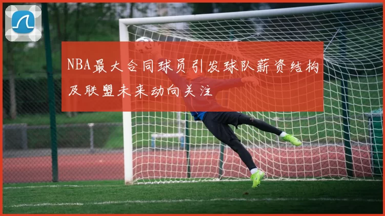 NBA最大合同球员引发球队薪资结构及联盟未来动向关注