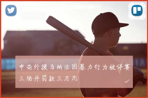 申花外援马纳法因暴力行为被停赛三场并罚款三万元