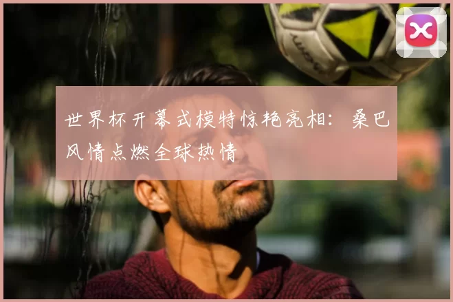 世界杯开幕式模特惊艳亮相：桑巴风情点燃全球热情