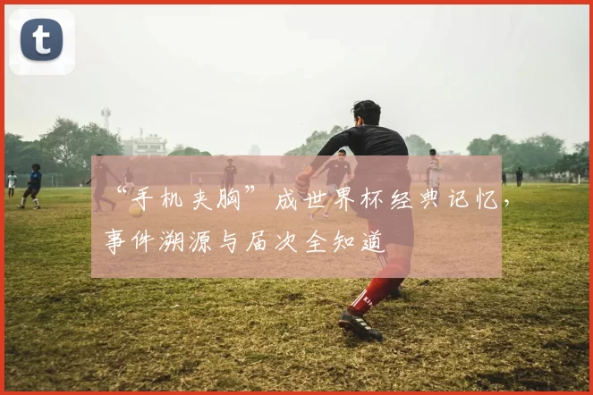 “手机夹胸”成世界杯经典记忆，事件溯源与届次全知道