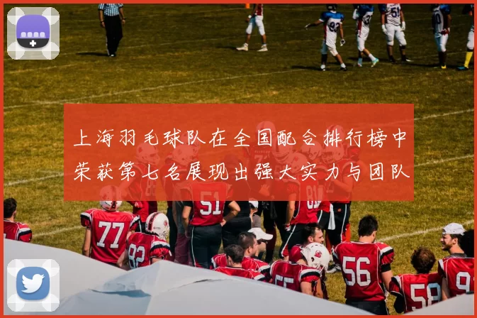 上海羽毛球队在全国配合排行榜中荣获第七名展现出强大实力与团队默契