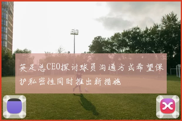 英足总CEO探讨球员沟通方式希望保护私密性同时推出新措施