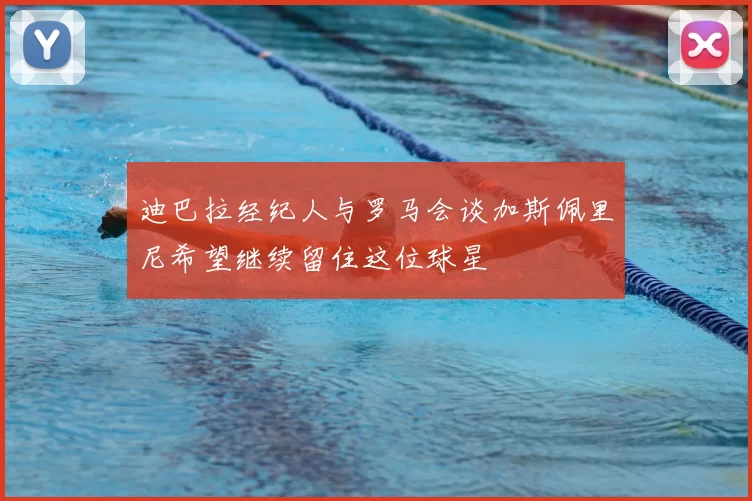 迪巴拉经纪人与罗马会谈加斯佩里尼希望继续留住这位球星