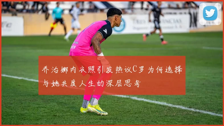乔治娜内衣照引发热议C罗为何选择与她共度人生的深层思考