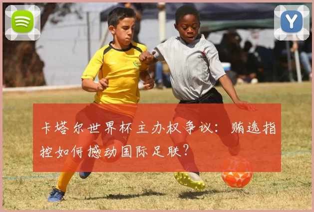 卡塔尔世界杯主办权争议：贿选指控如何撼动国际足联？