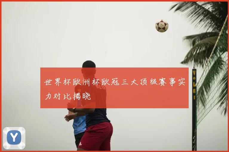 世界杯欧洲杯欧冠三大顶级赛事实力对比揭晓